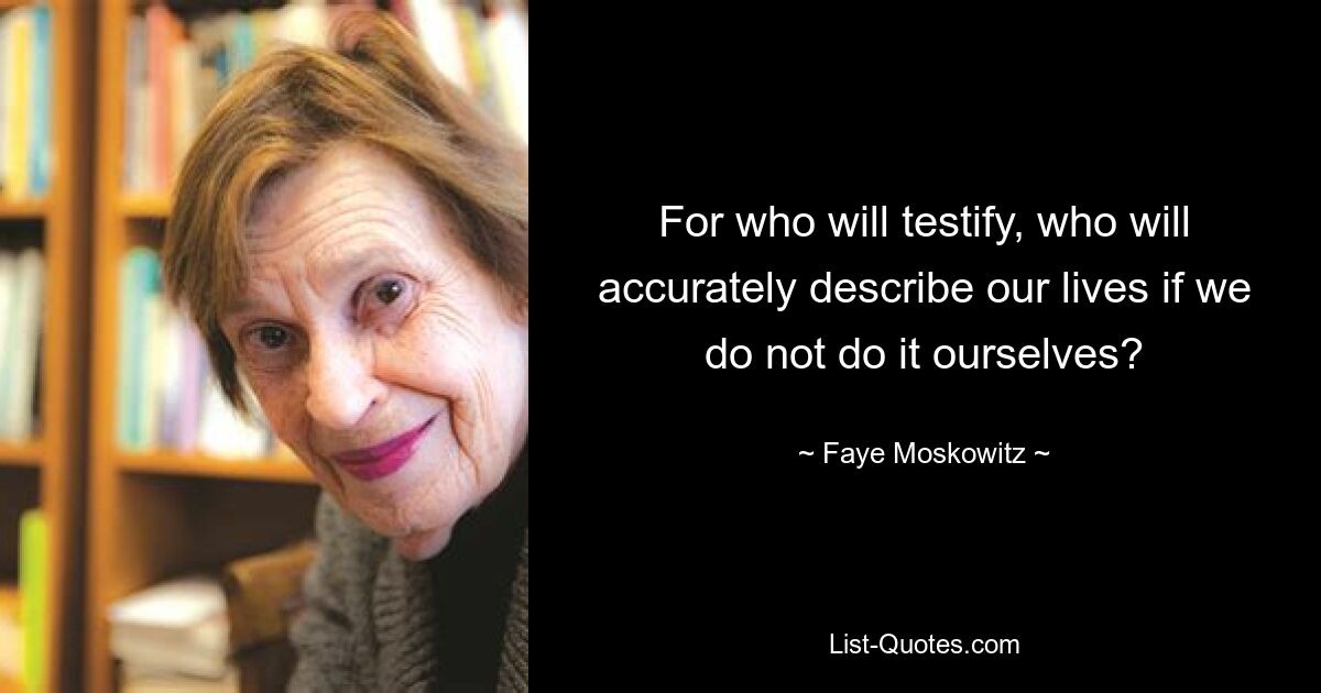 For who will testify, who will accurately describe our lives if we do not do it ourselves? — © Faye Moskowitz