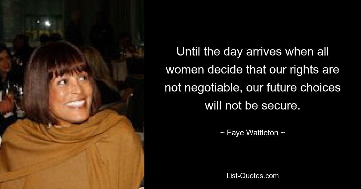 Until the day arrives when all women decide that our rights are not negotiable, our future choices will not be secure. — © Faye Wattleton