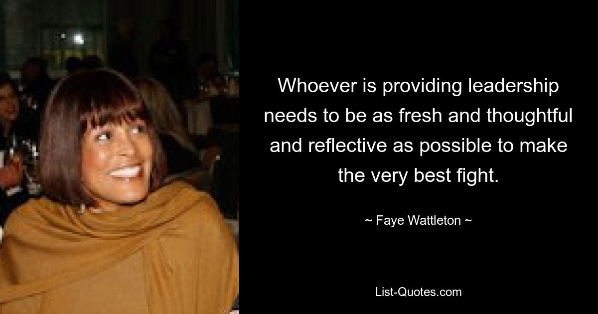 Whoever is providing leadership needs to be as fresh and thoughtful and reflective as possible to make the very best fight. — © Faye Wattleton