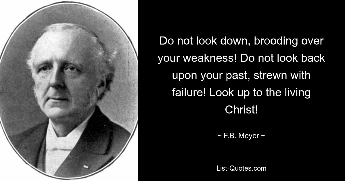 Do not look down, brooding over your weakness! Do not look back upon your past, strewn with failure! Look up to the living Christ! — © F.B. Meyer