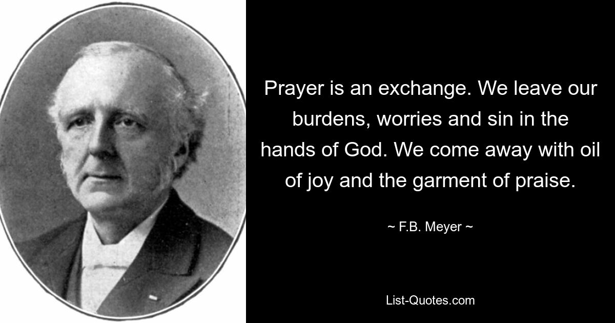 Prayer is an exchange. We leave our burdens, worries and sin in the hands of God. We come away with oil of joy and the garment of praise. — © F.B. Meyer