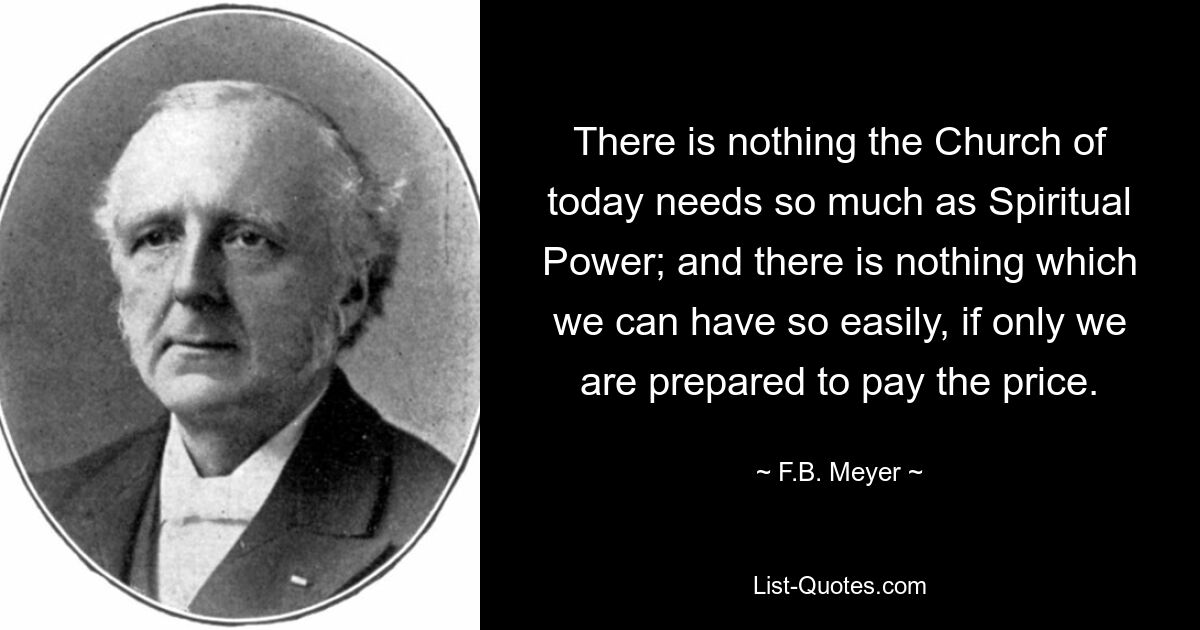 There is nothing the Church of today needs so much as Spiritual Power; and there is nothing which we can have so easily, if only we are prepared to pay the price. — © F.B. Meyer