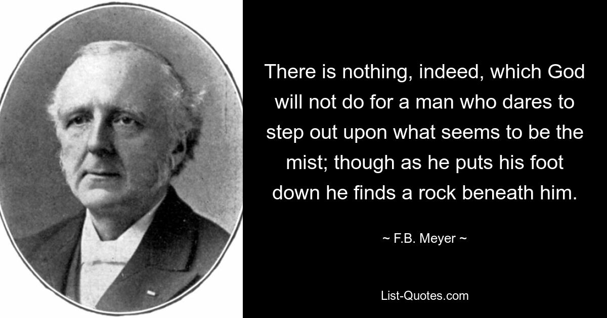 There is nothing, indeed, which God will not do for a man who dares to step out upon what seems to be the mist; though as he puts his foot down he finds a rock beneath him. — © F.B. Meyer