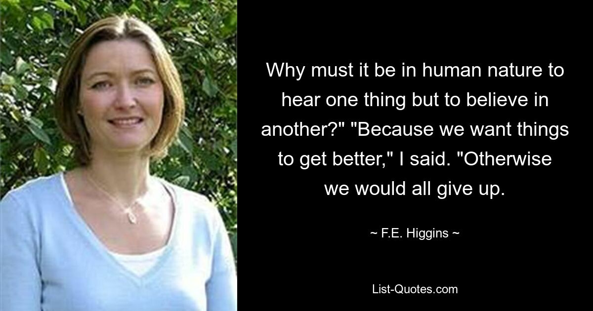 Why must it be in human nature to hear one thing but to believe in another?" "Because we want things to get better," I said. "Otherwise we would all give up. — © F.E. Higgins