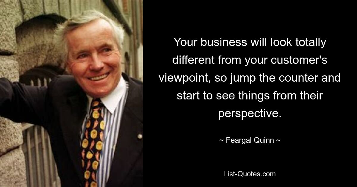 Your business will look totally different from your customer's viewpoint, so jump the counter and start to see things from their perspective. — © Feargal Quinn