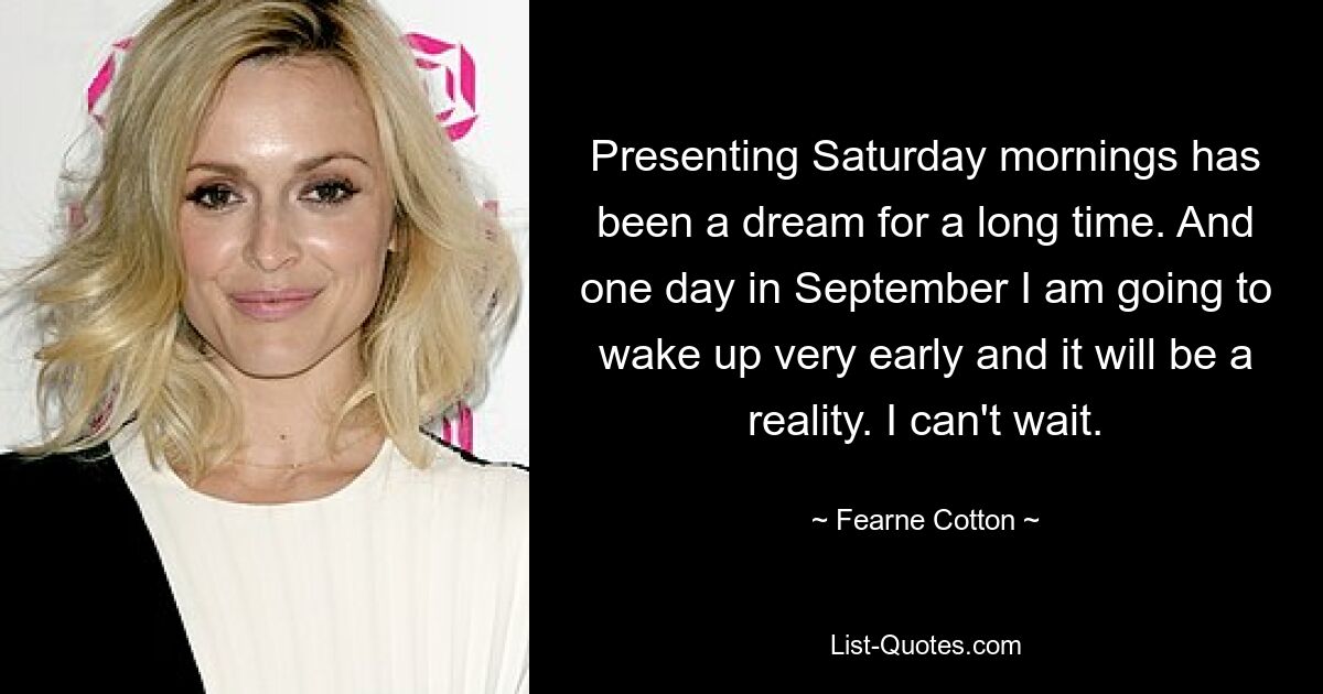 Presenting Saturday mornings has been a dream for a long time. And one day in September I am going to wake up very early and it will be a reality. I can't wait. — © Fearne Cotton