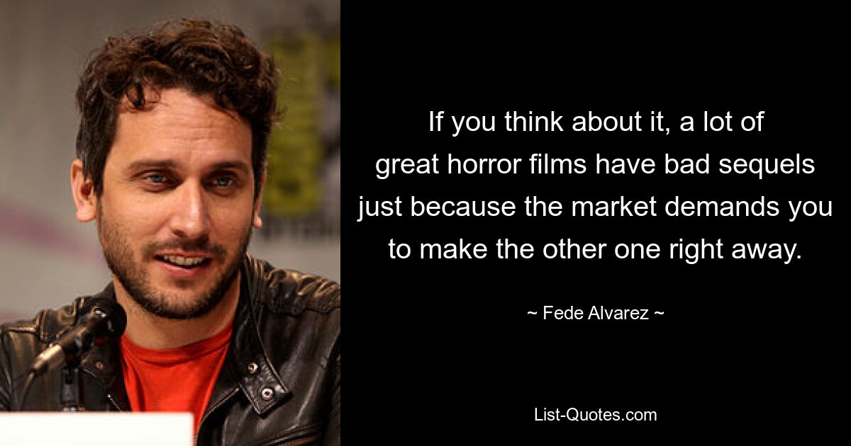 If you think about it, a lot of great horror films have bad sequels just because the market demands you to make the other one right away. — © Fede Alvarez