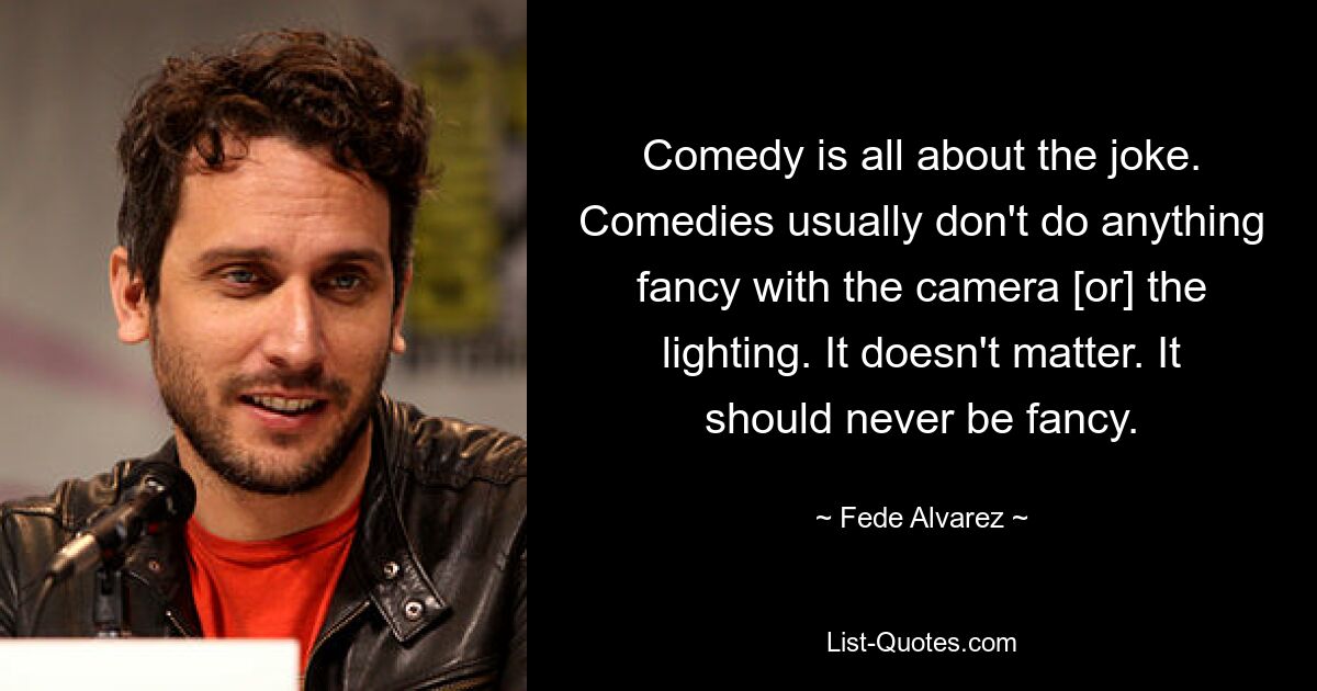 Comedy is all about the joke. Comedies usually don't do anything fancy with the camera [or] the lighting. It doesn't matter. It should never be fancy. — © Fede Alvarez