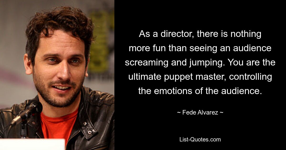 As a director, there is nothing more fun than seeing an audience screaming and jumping. You are the ultimate puppet master, controlling the emotions of the audience. — © Fede Alvarez