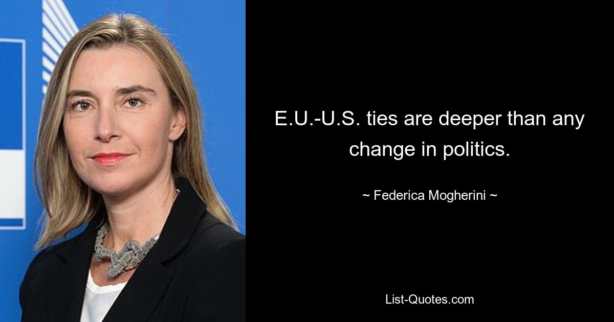 E.U.-U.S. ties are deeper than any change in politics. — © Federica Mogherini