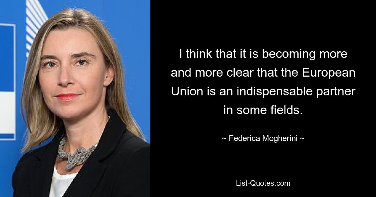 I think that it is becoming more and more clear that the European Union is an indispensable partner in some fields. — © Federica Mogherini