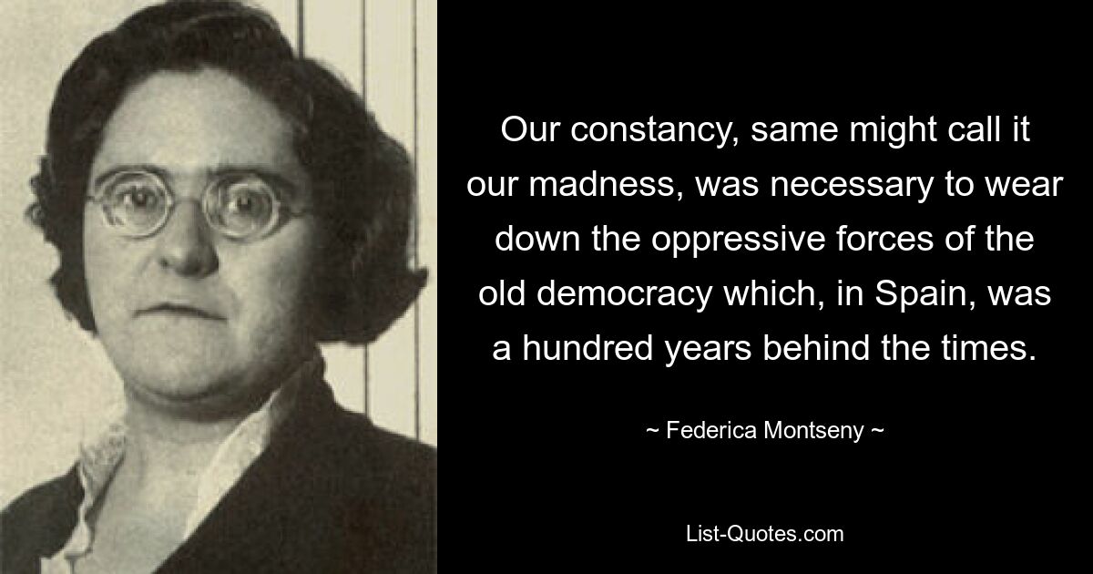 Our constancy, same might call it our madness, was necessary to wear down the oppressive forces of the old democracy which, in Spain, was a hundred years behind the times. — © Federica Montseny