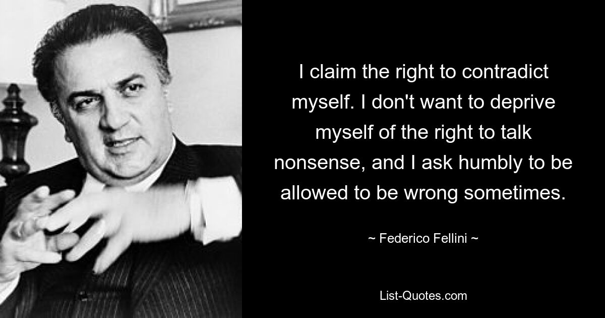 I claim the right to contradict myself. I don't want to deprive myself of the right to talk nonsense, and I ask humbly to be allowed to be wrong sometimes. — © Federico Fellini