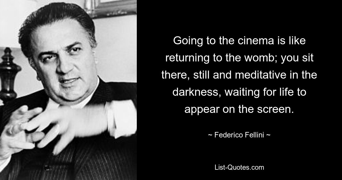 Going to the cinema is like returning to the womb; you sit there, still and meditative in the darkness, waiting for life to appear on the screen. — © Federico Fellini