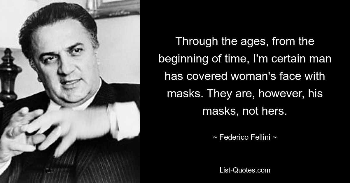 Through the ages, from the beginning of time, I'm certain man has covered woman's face with masks. They are, however, his masks, not hers. — © Federico Fellini