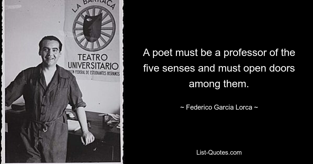 A poet must be a professor of the five senses and must open doors among them. — © Federico Garcia Lorca