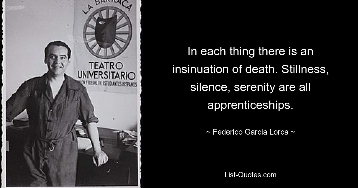 In each thing there is an insinuation of death. Stillness, silence, serenity are all apprenticeships. — © Federico Garcia Lorca