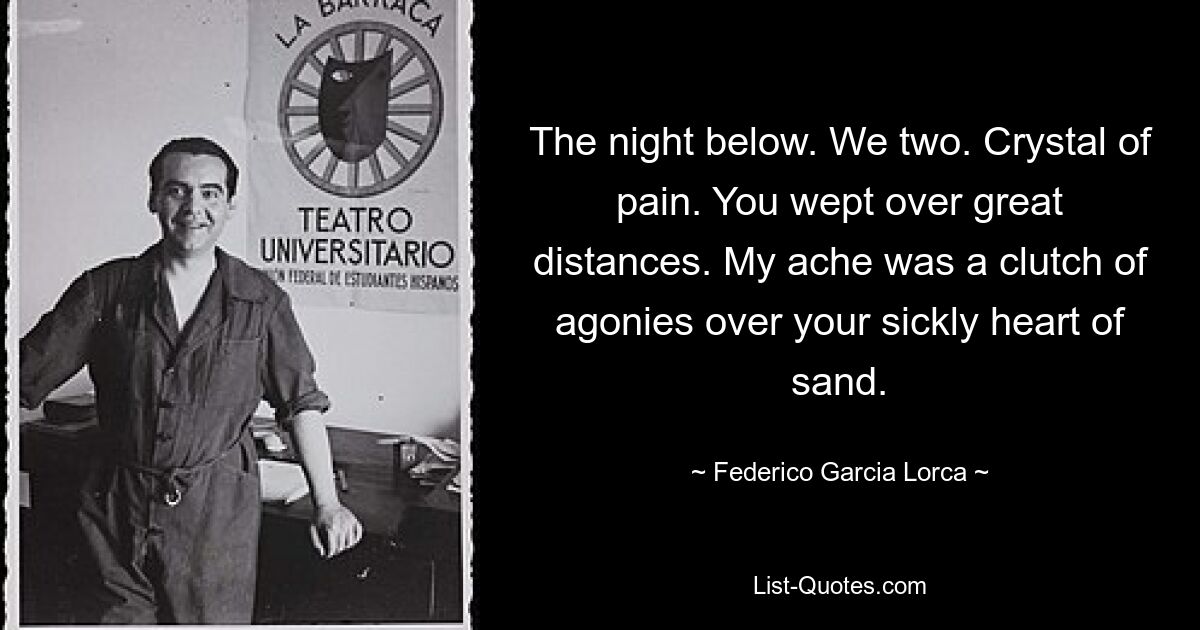 The night below. We two. Crystal of pain. You wept over great distances. My ache was a clutch of agonies over your sickly heart of sand. — © Federico Garcia Lorca