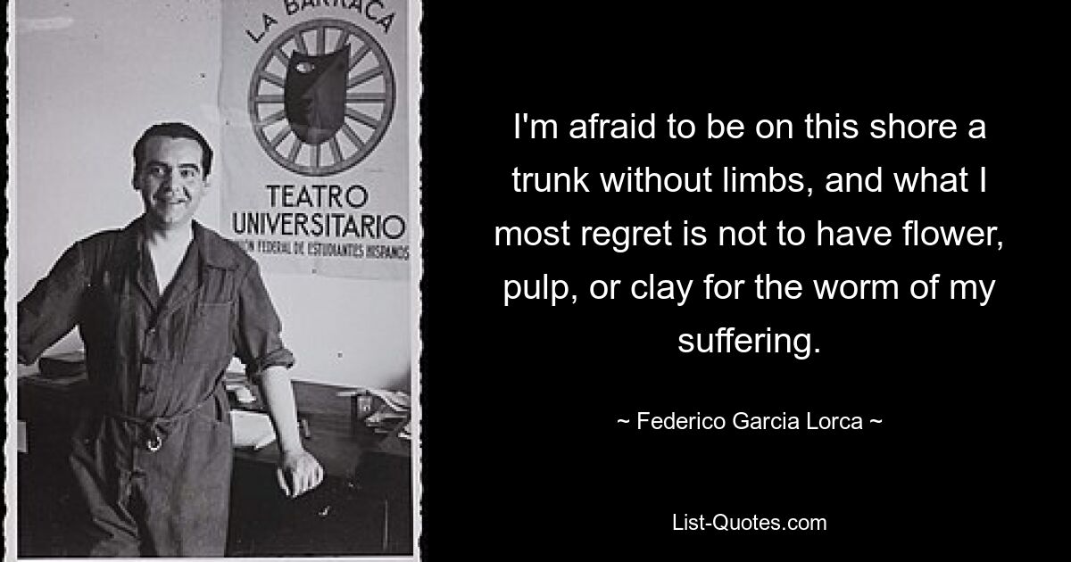 Ich habe Angst, an diesem Ufer ein Stamm ohne Gliedmaßen zu sein, und was ich am meisten bereue, ist, dass ich für den Wurm meines Leidens weder Blüten noch Fruchtfleisch noch Lehm habe. — © Federico Garcia Lorca 