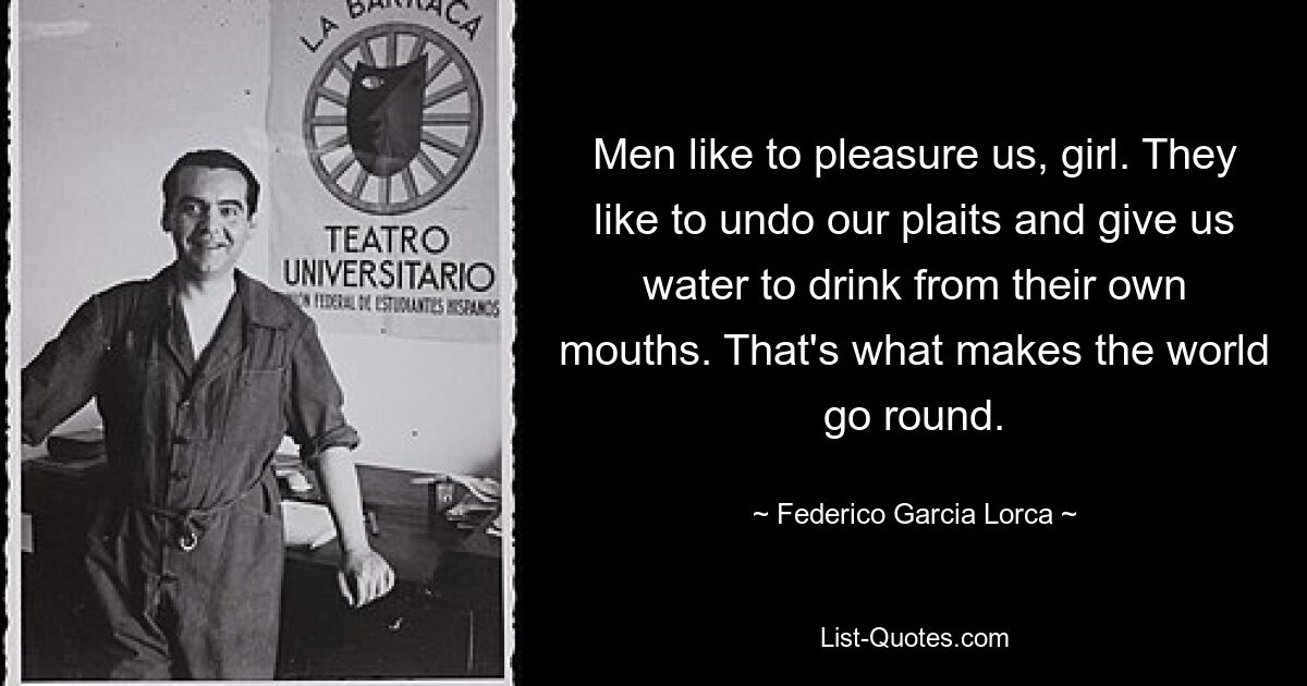 Men like to pleasure us, girl. They like to undo our plaits and give us water to drink from their own mouths. That's what makes the world go round. — © Federico Garcia Lorca