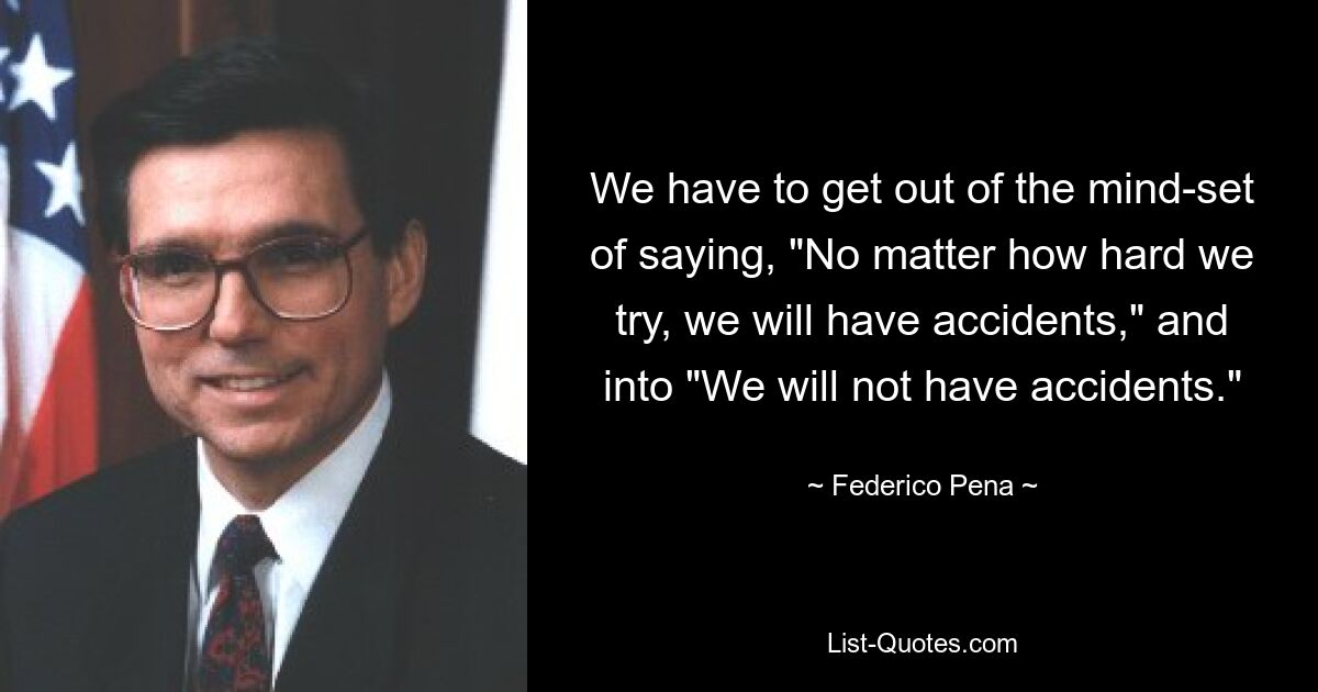 We have to get out of the mind-set of saying, "No matter how hard we try, we will have accidents," and into "We will not have accidents." — © Federico Pena