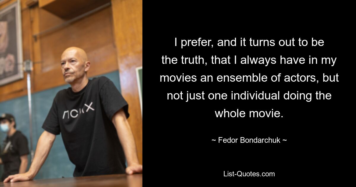 I prefer, and it turns out to be the truth, that I always have in my movies an ensemble of actors, but not just one individual doing the whole movie. — © Fedor Bondarchuk