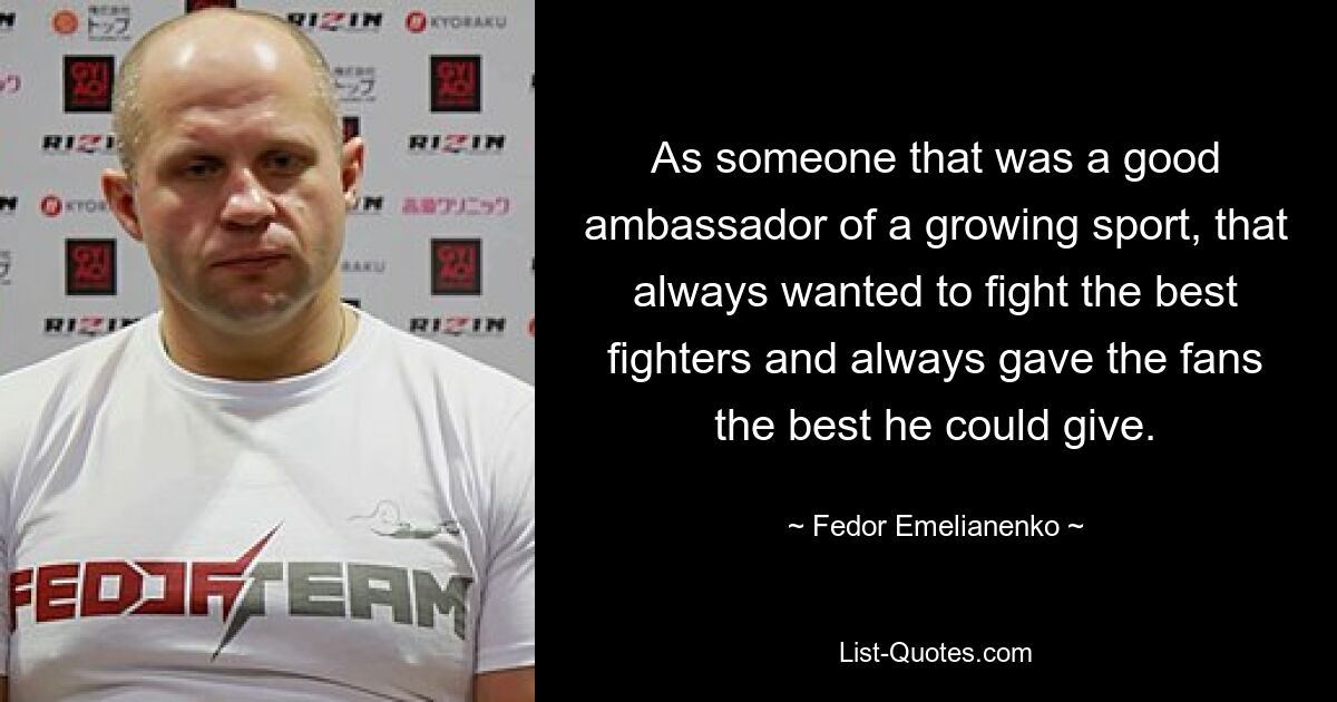 As someone that was a good ambassador of a growing sport, that always wanted to fight the best fighters and always gave the fans the best he could give. — © Fedor Emelianenko