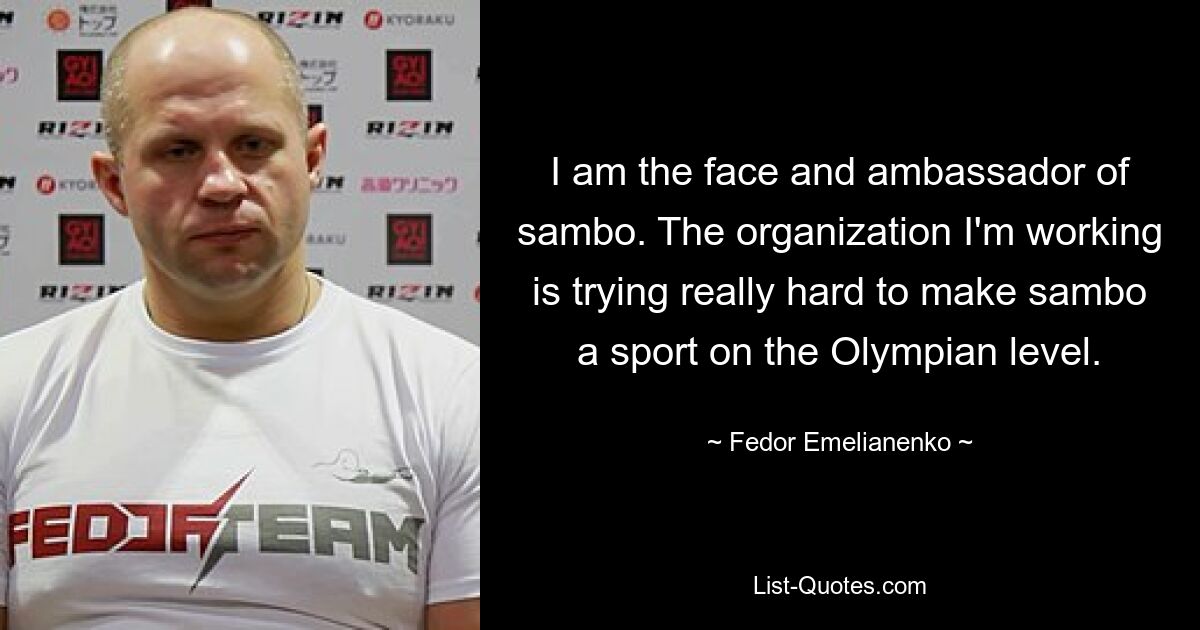 I am the face and ambassador of sambo. The organization I'm working is trying really hard to make sambo a sport on the Olympian level. — © Fedor Emelianenko