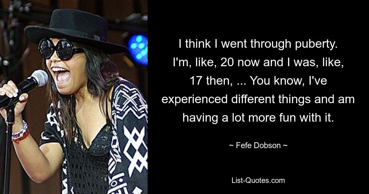 I think I went through puberty. I'm, like, 20 now and I was, like, 17 then, ... You know, I've experienced different things and am having a lot more fun with it. — © Fefe Dobson