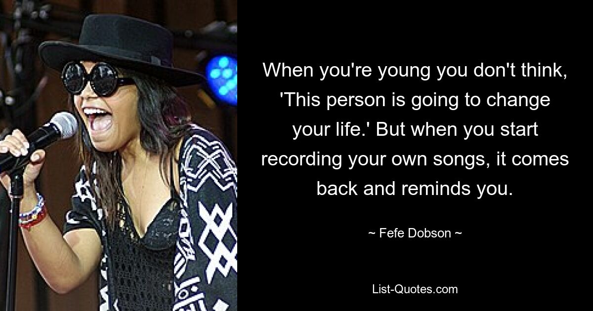 When you're young you don't think, 'This person is going to change your life.' But when you start recording your own songs, it comes back and reminds you. — © Fefe Dobson