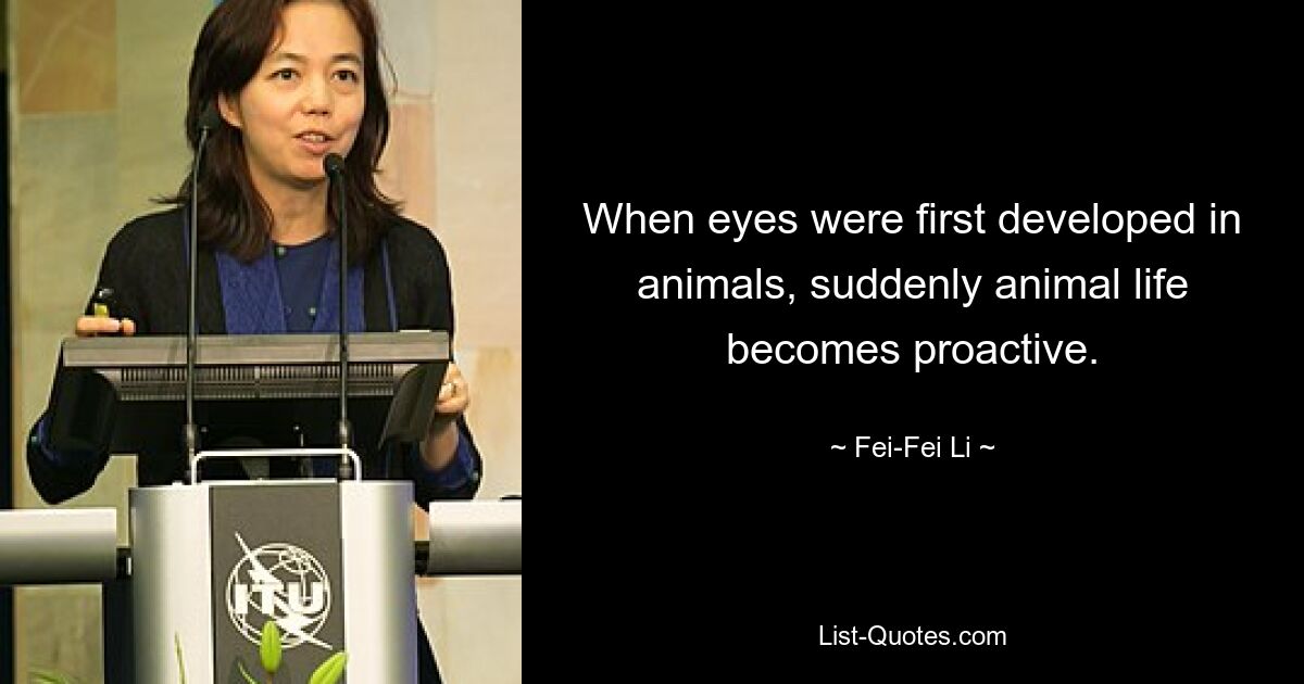 When eyes were first developed in animals, suddenly animal life becomes proactive. — © Fei-Fei Li