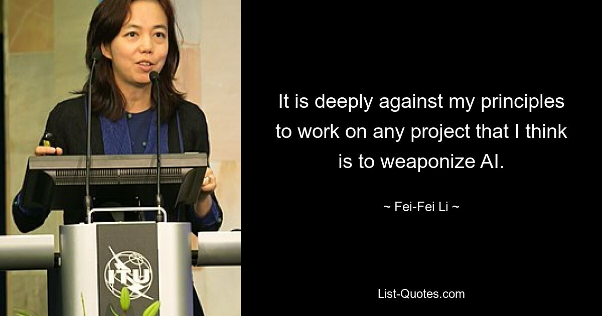 It is deeply against my principles to work on any project that I think is to weaponize AI. — © Fei-Fei Li