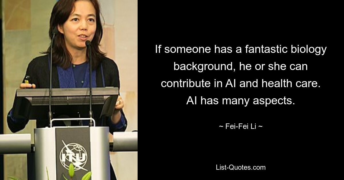 If someone has a fantastic biology background, he or she can contribute in AI and health care. AI has many aspects. — © Fei-Fei Li