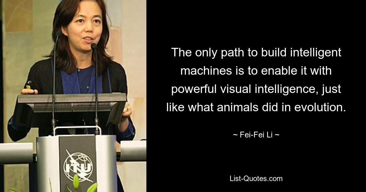 The only path to build intelligent machines is to enable it with powerful visual intelligence, just like what animals did in evolution. — © Fei-Fei Li