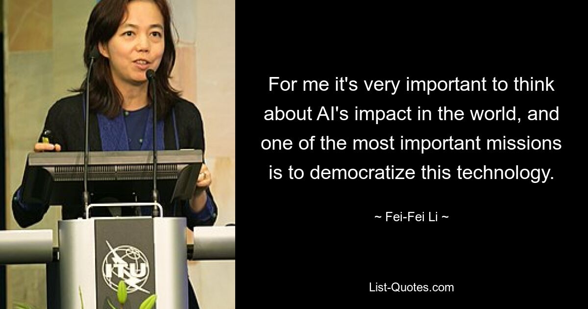 For me it's very important to think about AI's impact in the world, and one of the most important missions is to democratize this technology. — © Fei-Fei Li