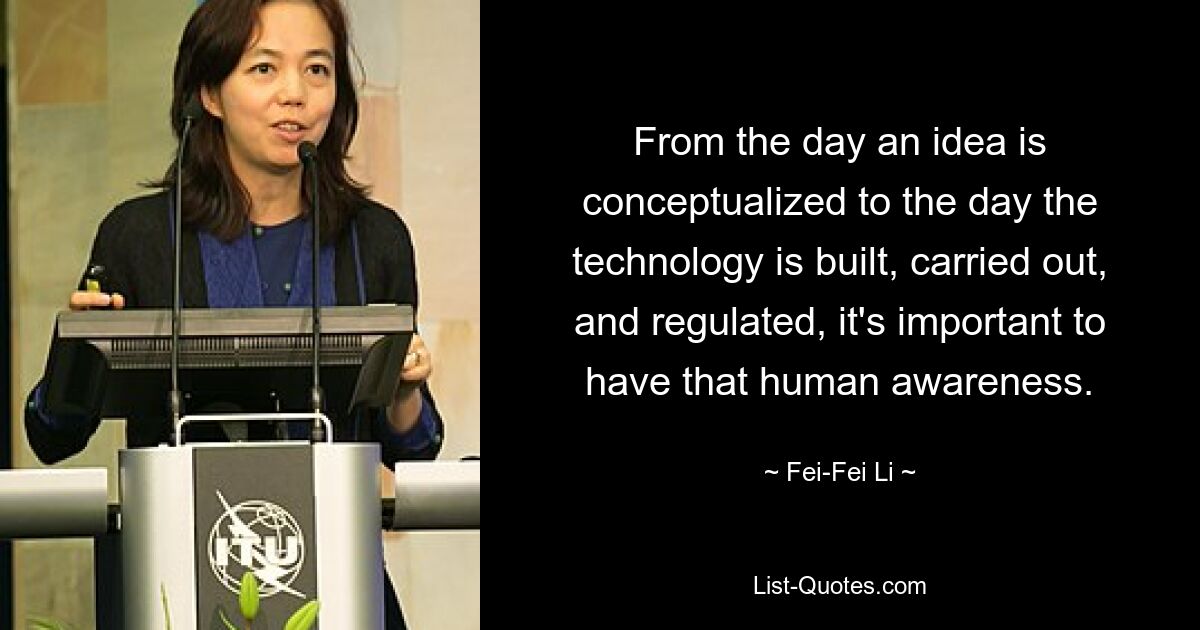 From the day an idea is conceptualized to the day the technology is built, carried out, and regulated, it's important to have that human awareness. — © Fei-Fei Li