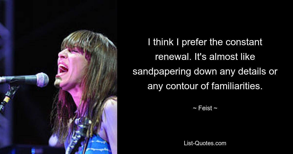 I think I prefer the constant renewal. It's almost like sandpapering down any details or any contour of familiarities. — © Feist