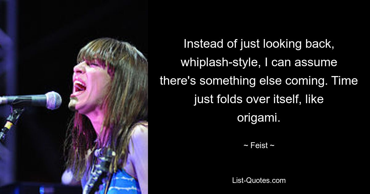 Instead of just looking back, whiplash-style, I can assume there's something else coming. Time just folds over itself, like origami. — © Feist