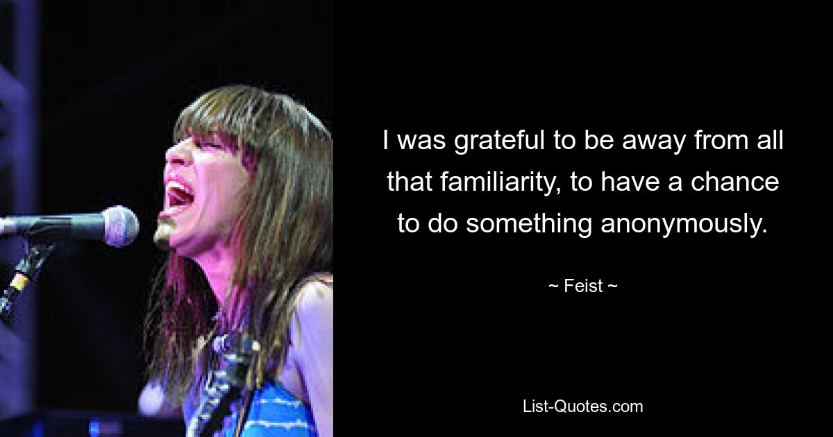 I was grateful to be away from all that familiarity, to have a chance to do something anonymously. — © Feist