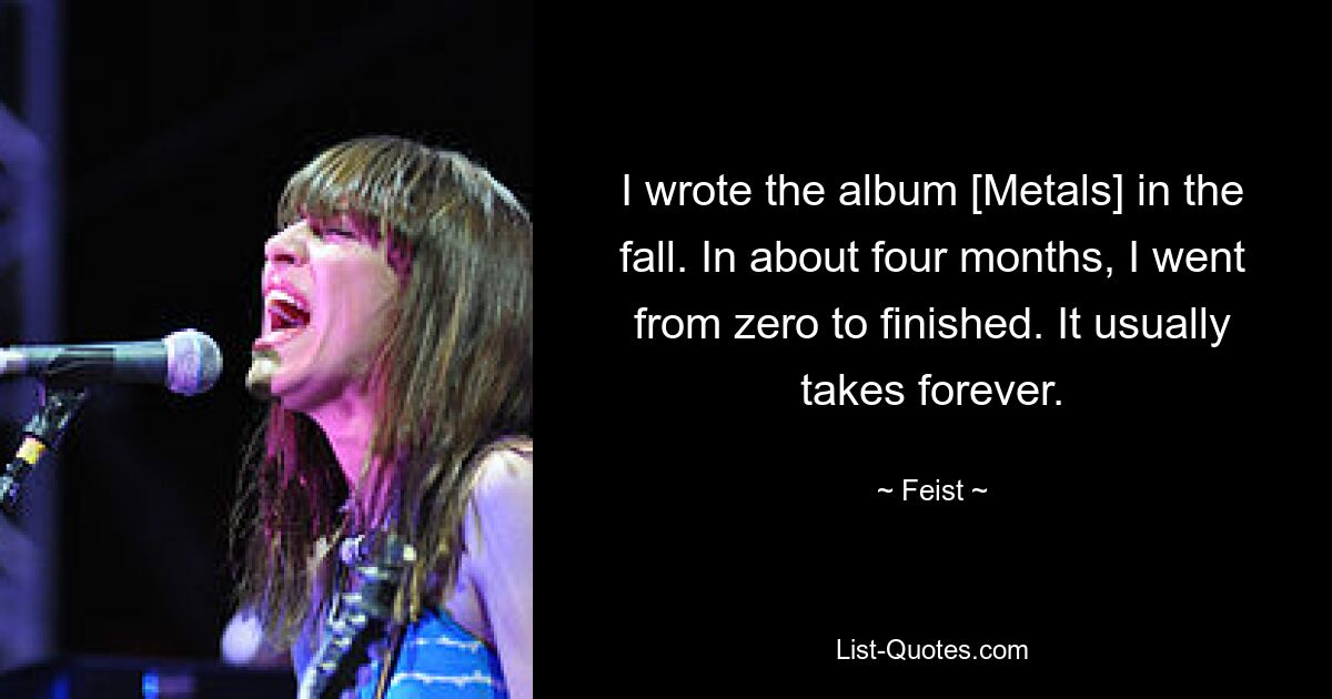 I wrote the album [Metals] in the fall. In about four months, I went from zero to finished. It usually takes forever. — © Feist