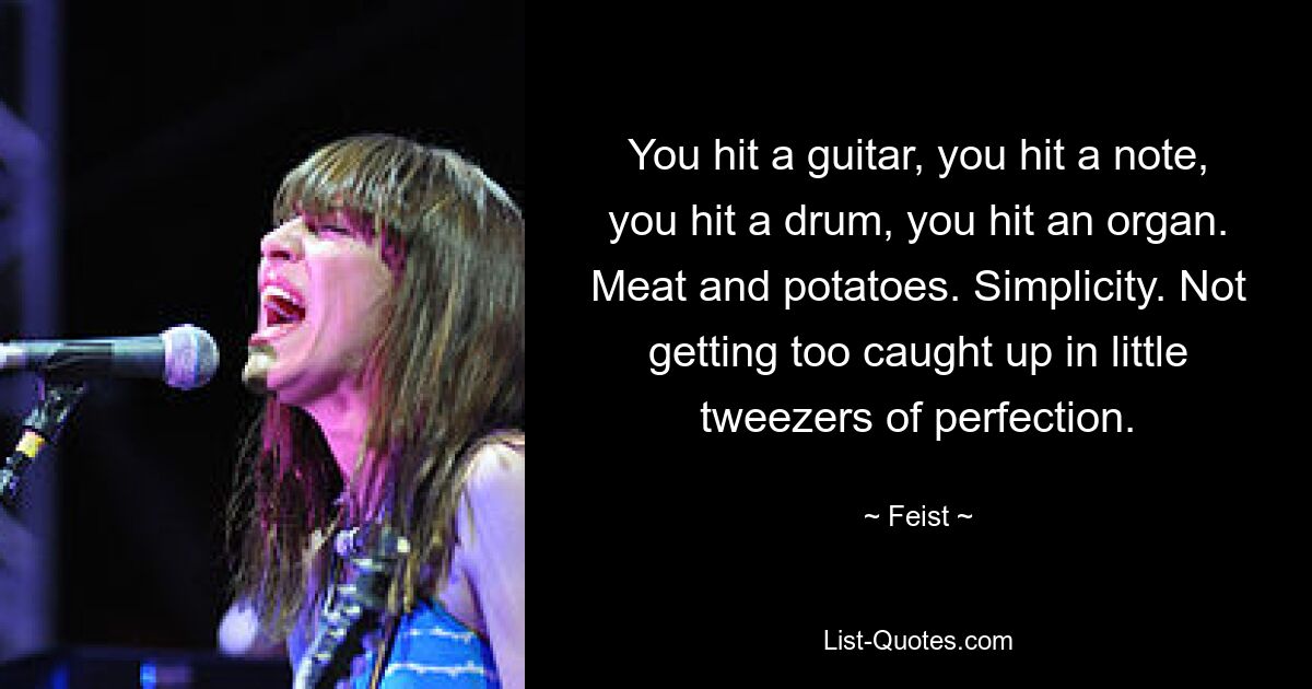 You hit a guitar, you hit a note, you hit a drum, you hit an organ. Meat and potatoes. Simplicity. Not getting too caught up in little tweezers of perfection. — © Feist