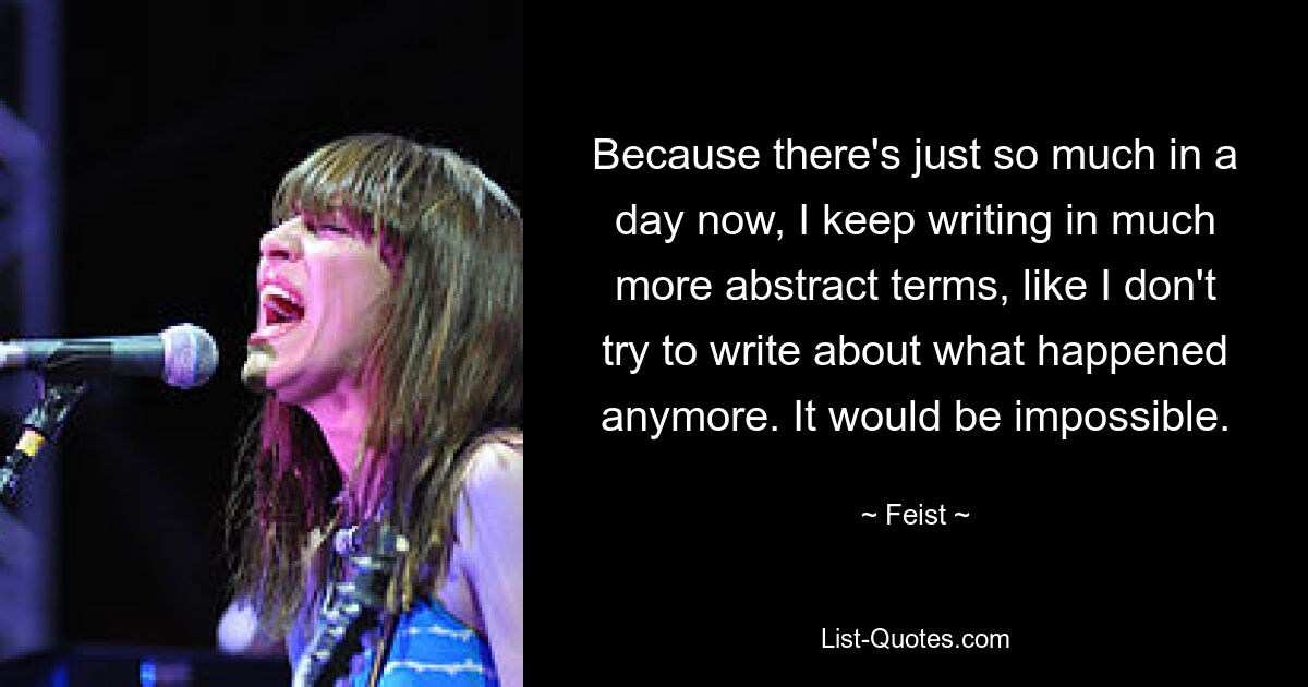 Because there's just so much in a day now, I keep writing in much more abstract terms, like I don't try to write about what happened anymore. It would be impossible. — © Feist