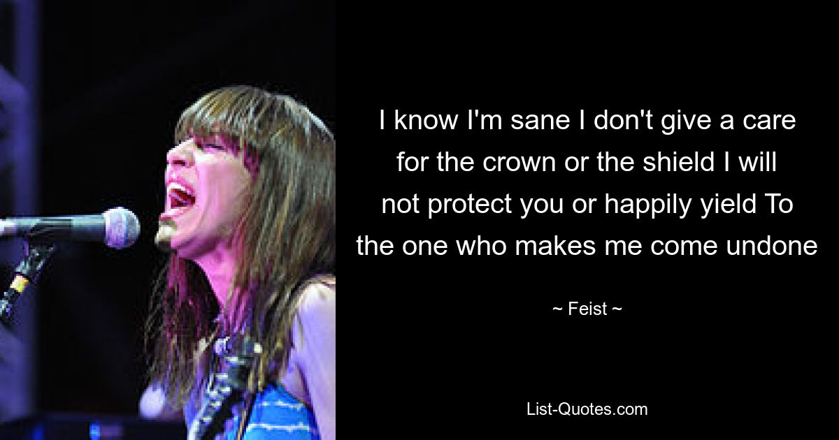 I know I'm sane I don't give a care for the crown or the shield I will not protect you or happily yield To the one who makes me come undone — © Feist