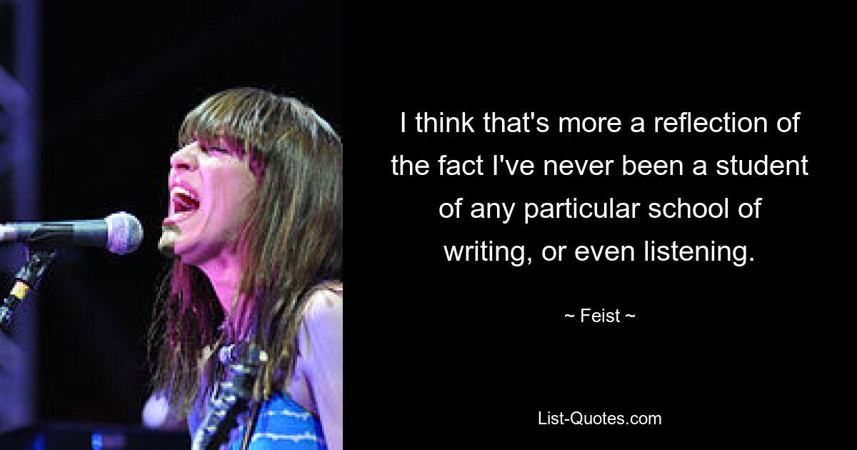 I think that's more a reflection of the fact I've never been a student of any particular school of writing, or even listening. — © Feist