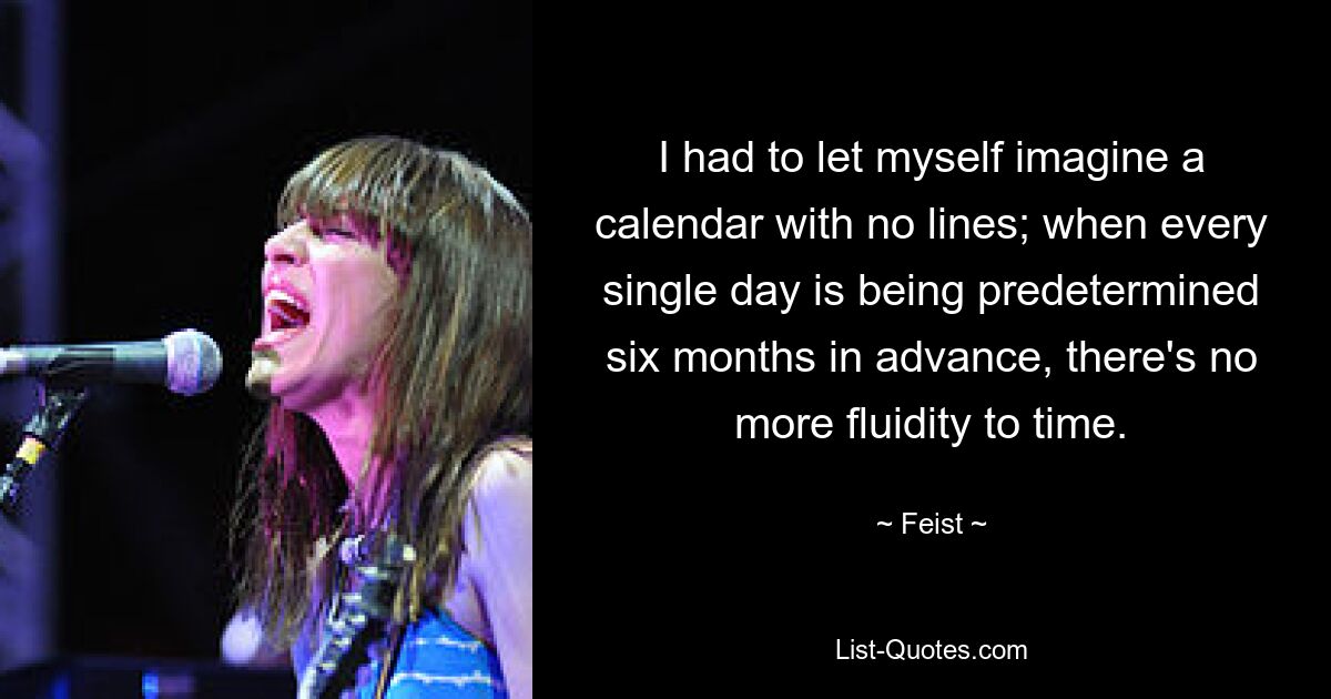 I had to let myself imagine a calendar with no lines; when every single day is being predetermined six months in advance, there's no more fluidity to time. — © Feist