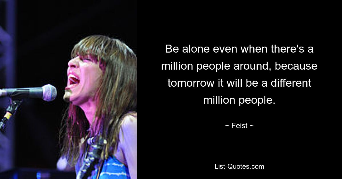 Be alone even when there's a million people around, because tomorrow it will be a different million people. — © Feist