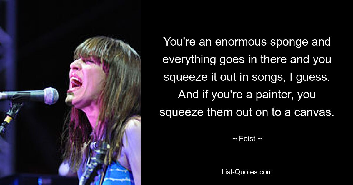 You're an enormous sponge and everything goes in there and you squeeze it out in songs, I guess. And if you're a painter, you squeeze them out on to a canvas. — © Feist