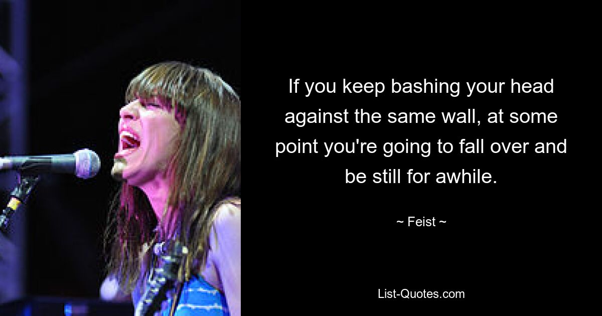 If you keep bashing your head against the same wall, at some point you're going to fall over and be still for awhile. — © Feist