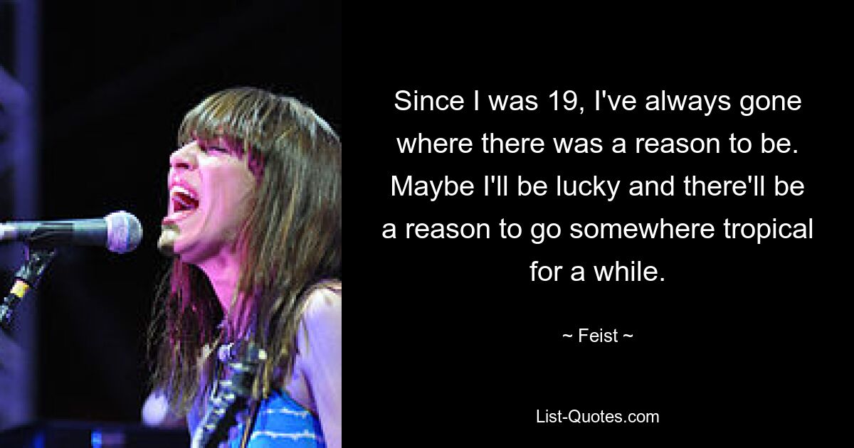 Since I was 19, I've always gone where there was a reason to be. Maybe I'll be lucky and there'll be a reason to go somewhere tropical for a while. — © Feist