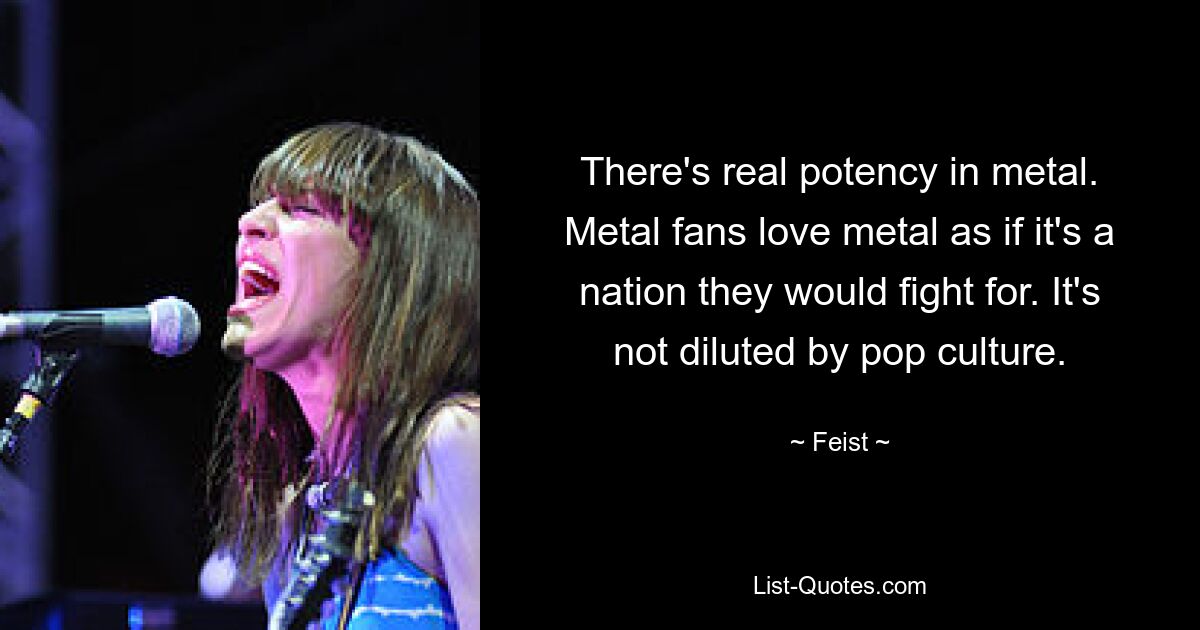 There's real potency in metal. Metal fans love metal as if it's a nation they would fight for. It's not diluted by pop culture. — © Feist